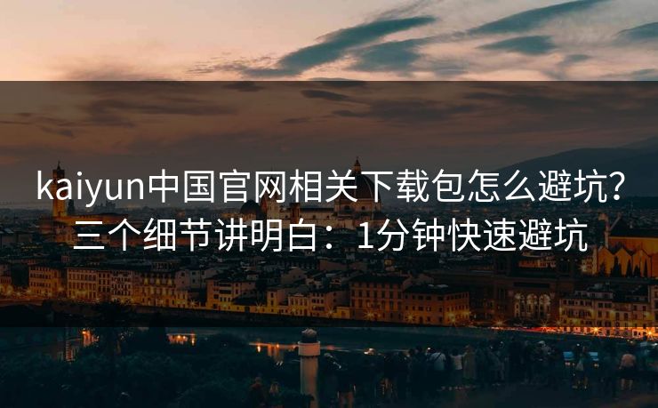 kaiyun中国官网相关下载包怎么避坑？三个细节讲明白：1分钟快速避坑