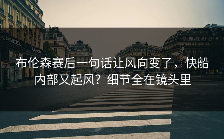 布伦森赛后一句话让风向变了,快船内部又起风?细节全在镜头里 布伦森赛后一句话让风向变了,快船内部又起风?细节全在镜头里