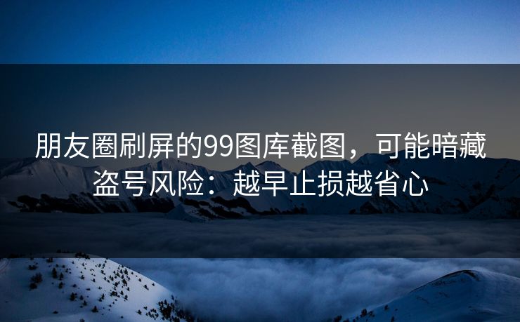 朋友圈刷屏的99图库截图，可能暗藏盗号风险：越早止损越省心