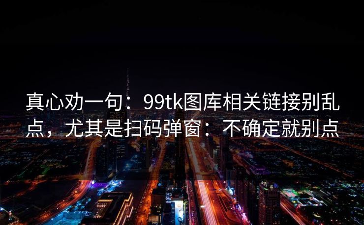 真心劝一句:99tk图库相关链接别乱点,尤其是扫码弹窗:不确定就别点 真心劝一句:99tk图库相关链接别乱点,尤其是扫码弹窗:不确定就别点