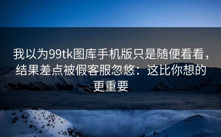 我以为99tk图库手机版只是随便看看，结果差点被假客服忽悠：这比你想的更重要