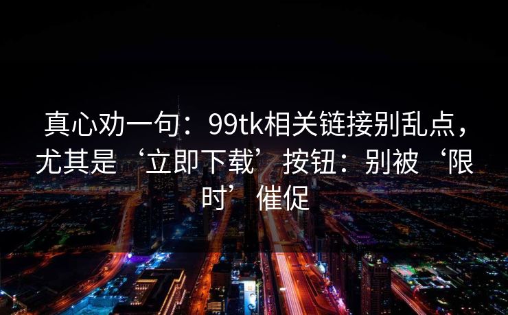 真心劝一句：99tk相关链接别乱点，尤其是‘立即下载’按钮：别被‘限时’催促