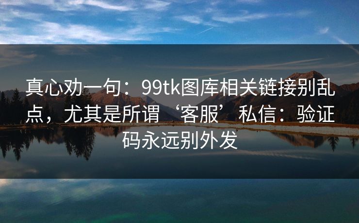 真心劝一句：99tk图库相关链接别乱点，尤其是所谓‘客服’私信：验证码永远别外发