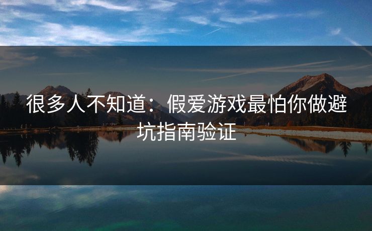 很多人不知道：假爱游戏最怕你做避坑指南验证