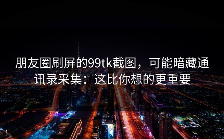 朋友圈刷屏的99tk截图，可能暗藏通讯录采集：这比你想的更重要