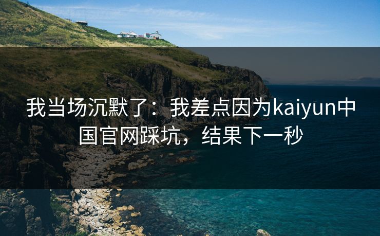 我当场沉默了：我差点因为kaiyun中国官网踩坑，结果下一秒