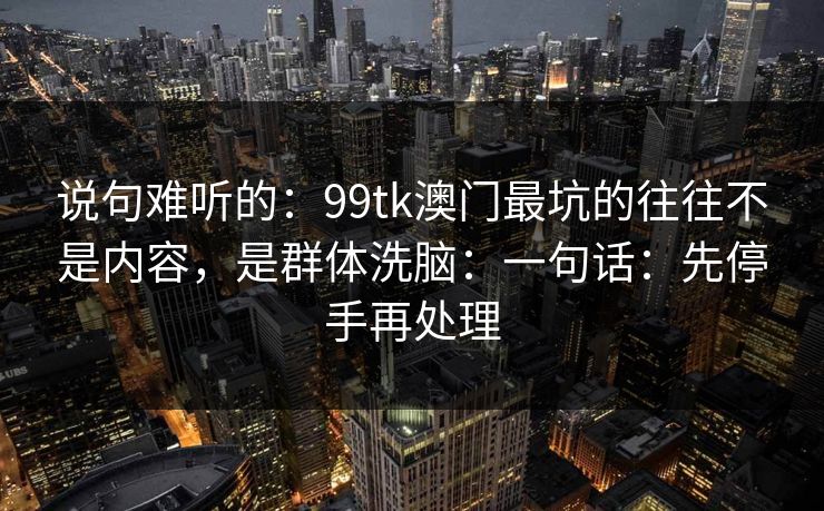 说句难听的：99tk澳门最坑的往往不是内容，是群体洗脑：一句话：先停手再处理