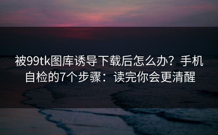 被99tk图库诱导下载后怎么办？手机自检的7个步骤：读完你会更清醒
