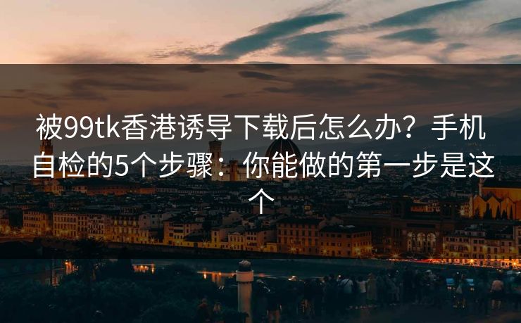 被99tk香港诱导下载后怎么办？手机自检的5个步骤：你能做的第一步是这个