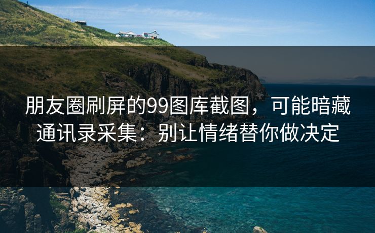 朋友圈刷屏的99图库截图，可能暗藏通讯录采集：别让情绪替你做决定