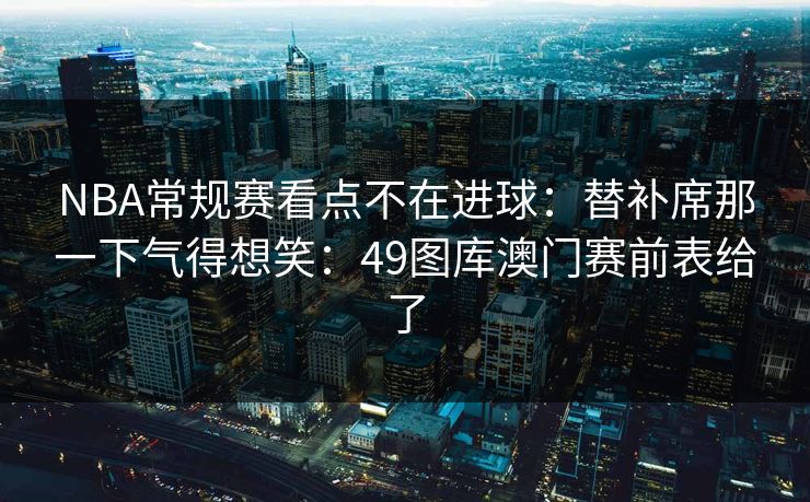 NBA常规赛看点不在进球：替补席那一下气得想笑：49图库澳门赛前表给了