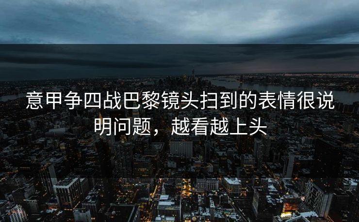 意甲争四战巴黎镜头扫到的表情很说明问题，越看越上头