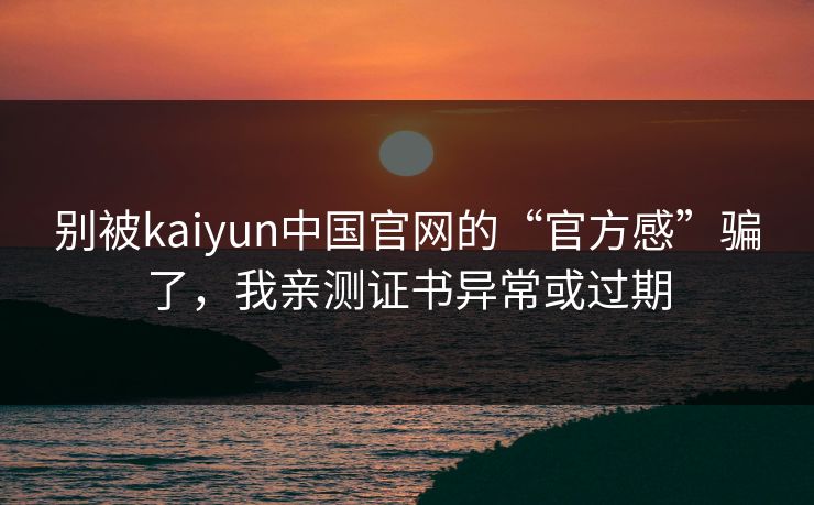 别被kaiyun中国官网的“官方感”骗了，我亲测证书异常或过期